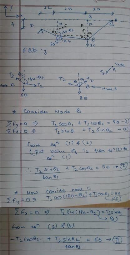4
T3
Joce C
*
FBD J
180-02
T₂
60
32
Σfy=0 =>
<fx=0=
Now
20
*
Σfy=03
480-0₂
60182
T₂
Σfx=0 =)
Consider Node B.
*
G
E 12
Cier
011₂
↓
80
20
Node
from
eq" (1) & (2)
(put value of T₁ from eq" (2) to
A
.. T₂ sin O₂ + 7₂ Co₂0₂ = 80 →
tan 9₁
Node B
T₂ cose + T₂ C000₂ = 80-01)
T₁ Dine = T₂ Sine₂ - (2)
from eq" (3) € (4)
-T₂ CosO₂ + ₂ sino L
2
2
tan 03
consider
node с
T₂ cos (180-₂) + 1₂0009₂ = 60
T₂ Sin (180-0₂₂) = T₂sino₂
= 60 (1