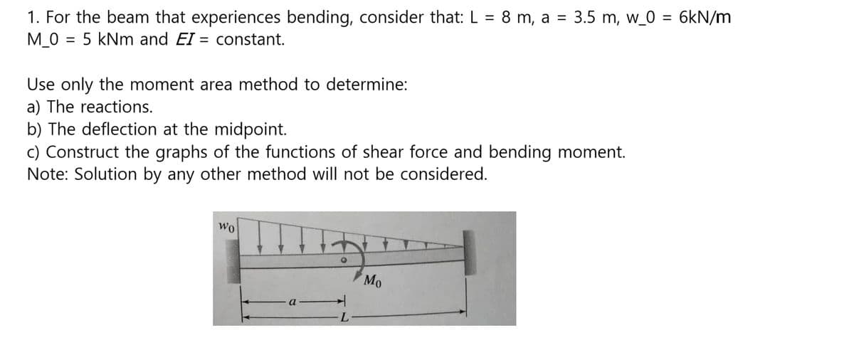1. For the beam that experiences bending, consider that: L = 8 m, a = 3.5 m, w_0 = 6kN/m
M_0 = 5 kNm and EI= constant.
Use only the moment area method to determine:
a) The reactions.
b) The deflection at the midpoint.
c) Construct the graphs of the functions of shear force and bending moment.
Note: Solution by any other method will not be considered.
wo
L
Mo