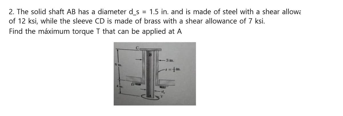 2. The solid shaft AB has a diameter d_s = 1.5 in. and is made of steel with a shear allowa
of 12 ksi, while the sleeve CD is made of brass with a shear allowance of 7 ksi.
Find the máximum torque T that can be applied at A
8 in.
4 in
3 in.
in.