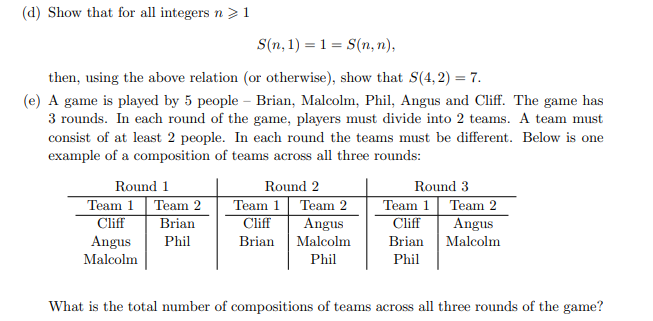 (d) Show that for all integers n >1
S(n,1)= 1 = S(n,n),
then, using the above relation (or otherwise), show that S(4,2) = 7.
(e) A game is played by 5 people - Brian, Malcolm, Phil, Angus and Cliff. The game has
3 rounds. In each round of the game, players must divide into 2 teams. A team must
consist of at least 2 people. In each round the teams must be different. Below is one
example of a composition of teams across all three rounds:
Round 1
Round 2
Round 3
Team 1 Team 2
Team 1 Team 2
Team 1 Team 2
Cliff
Brian
Cliff
Angus
Cliff
Angus
Angus
Phil
Brian
Malcolm
Brian
Malcolm
Malcolm
Phil
Phil
What is the total number of compositions of teams across all three rounds of the game?