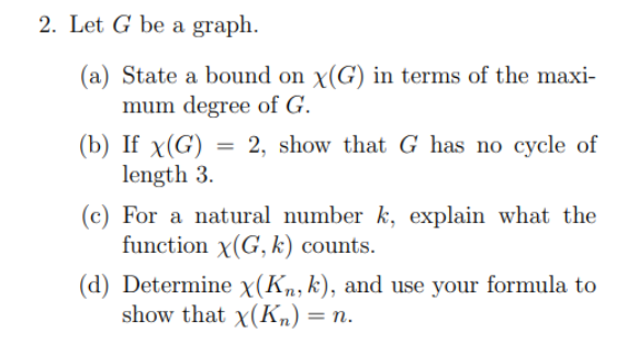2. Let G be a graph.
(a) State a bound on x(G) in terms of the maxi-
mum degree of G.
2, show that G has no cycle of
(b) If x(G)
length 3.
(c) For a natural number k, explain what the
function x(G, k) counts.
(d) Determine x(Kn, k), and use your formula to
show that x(Kn) = n.