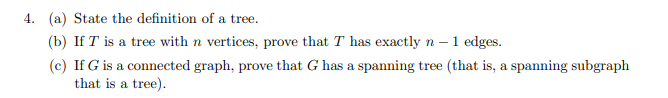 4. (a) State the definition of a tree.
(b) If T is a tree with n vertices, prove that T has exactly n - 1 edges.
(c) If G is a connected graph, prove that G has a spanning tree (that is, a spanning subgraph
that is a tree).