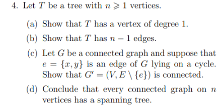 4. Let T be a tree with n> 1 vertices.
(a) Show that T has a vertex of degree 1.
(b) Show that I has n - 1 edges.
(c) Let G be a connected graph and suppose that
e = {x,y} is an edge of G lying on a cycle.
Show that G' = (V, E \ {e}) is connected.
(d) Conclude that every connected graph on n
vertices has a spanning tree.