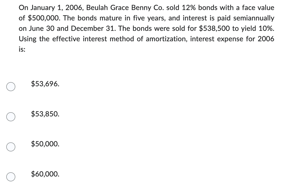 On January 1, 2006, Beulah Grace Benny Co. sold 12% bonds with a face value
of $500,000. The bonds mature in five years, and interest is paid semiannually
on June 30 and December 31. The bonds were sold for $538,500 to yield 10%.
Using the effective interest method of amortization, interest expense for 2006
is:
$53,696.
$53,850.
$50,000.
$60,000.