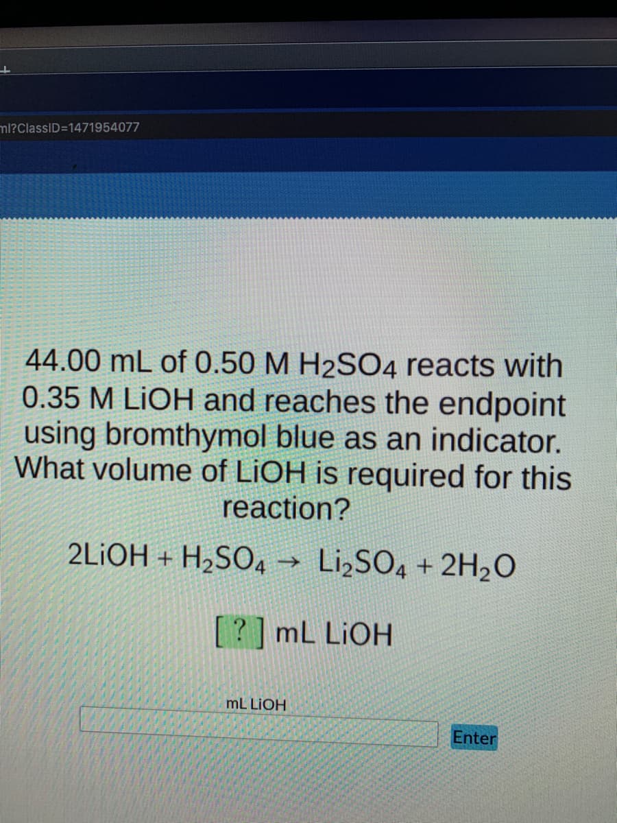 ml?ClassID=1471954077
44.00 mL of 0.50 M H2SO4 reacts with
0.35 M LIOH and reaches the endpoint
using bromthymol blue as an indicator.
What volume of LIOH is required for this
reaction?
2LIOH + H2SO4 → LI¿SO4 + 2H2O
[?] mL LIOH
mL LIOH
Enter
