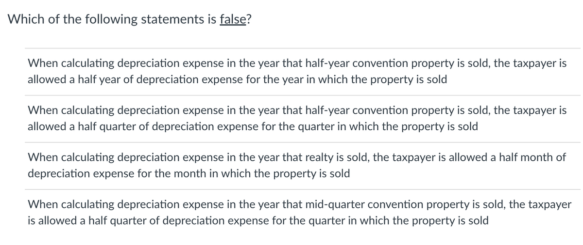 Which of the following statements is false?
When calculating depreciation expense in the year that half-year convention property is sold, the taxpayer is
allowed a half year of depreciation expense for the year in which the property is sold
When calculating depreciation expense in the year that half-year convention property is sold, the taxpayer is
allowed a half quarter of depreciation expense for the quarter in which the property is sold
When calculating depreciation expense in the year that realty is sold, the taxpayer is allowed a half month of
depreciation expense for the month in which the property is sold
When calculating depreciation expense in the year that mid-quarter convention property is sold, the taxpayer
is allowed a half quarter of depreciation expense for the quarter in which the property is sold
