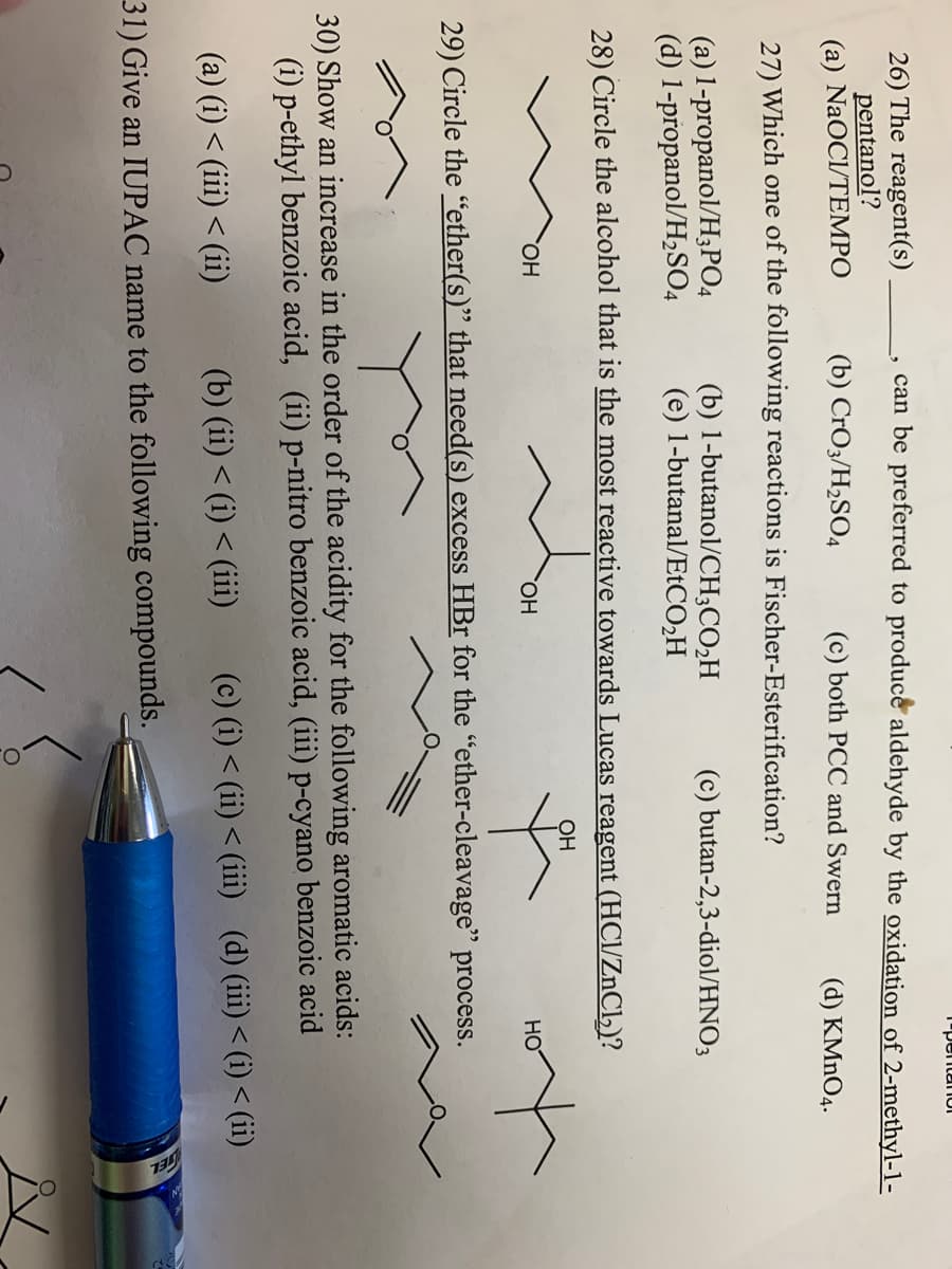 T"pentanUI
can be preferred to produce aldehyde by the oxidation of 2-methyl-1-
26) The reagent(s)
pentanol?
(a) NaOCl/TEMPO
(b) CrO3/H2SO4
(c) both PCC and Swern
(d) KMNO4.
27) Which one of the following reactions is Fischer-Esterification?
(a) 1-propanol/H3PO4
(d) 1-propanol/H,SO4
(b) 1-butanol/CH;CO2H
(e) 1-butanal/ETCO2H
(c) butan-2,3-diol/HNO3
28) Circle the alcohol that is the most reactive towards Lucas reagent (HCl/ZnCl,)?
OH
HO,
HO.
HO
29) Circle the "ether(s)" that need(s) excess HBr for the "ether-cleavage" process.
30) Show an increase in the order of the acidity for the following aromatic acids:
(i) p-ethyl benzoic acid, (ii) p-nitro benzoic acid, (iii) p-cyano benzoic acid
(a) (i) < (iii) < (ii)
(b) (ii) < (i) < (iii)
(c) (i) < (ii) < (iii) (d) (iii)< (i)< (ii)
31) Give an IUPAC name to the following compounds.
