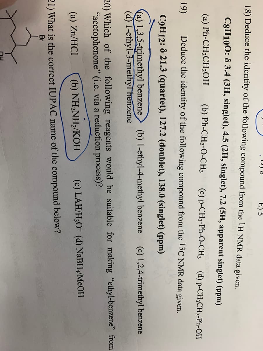 D) 8
E) 5
18) Deduce the identity of the following compound from the 1H NMR data given.
C3H100: ô 3.4 (3H, singlet), 4.5 (2H, singlet), 7.2 (5H, apparent singlet) (ppm)
(а) Ph-CH-CH2ОН
(b) Ph-CH2-O-CH3
(c) p-CH3-Ph-O-CH3
(d) p-CH3CH2-Ph-OH
19)
Deduce the identity of the following compound from the 13C NMR data given.
C9H12: 8 21.3 (quartet), 127.2 (doublet), 138.0 (singlet) (ppm)
(a) 1,3,5-trimethyl benzene
(d) 1-ethyl-3-methyl benzene
(b) 1-ethyl-4-methyl benzene
(c) 1,2,4-trimethyl benzene
20) Which of the following reagents would be suitable for making "ethyl-benzene" from
"acetophenone" (i.e. via a reduction process)?
(a) Zn/HCl
(b) NHNH>/KOН
(c) LAH/H;O* (d) NABH4/MEOH
21) What is the correct IUPAC name of the compound below?
Br
