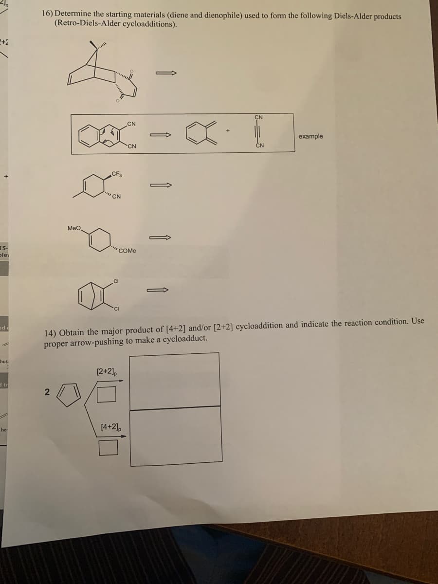 16) Determine the starting materials (diene and dienophile) used to form the following Diels-Alder products
(Retro-Diels-Alder cycloadditions).
CN
CN
example
CN
CN
CN
Meo.
15-
"COME
plet
14) Obtain the major product of [4+2] and/or [2+2] cycloaddition and indicate the reaction condition. Use
proper arrow-pushing to make a cycloadduct.
ed
but:
[2+2],
d tr
[4+2],
he:
