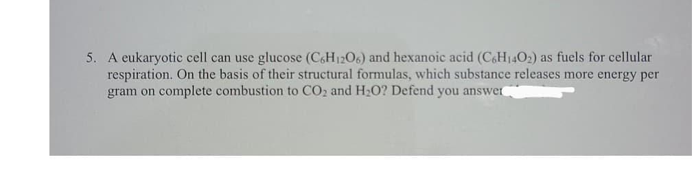 5. A eukaryotic cell can use glucose (C&H12O6) and hexanoic acid (C&H14O2) as fuels for cellular
respiration. On the basis of their structural formulas, which substance releases more energy per
gram on complete combustion to CO2 and H2O? Defend you answer
