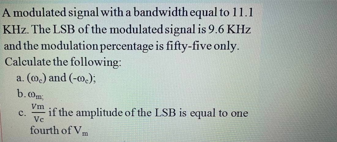 A modulated signal with a bandwidth equal to 11.1
KHz. The LSB of the modulated signal is 9.6 KHz
and the modulation percentage is fifty-five only.
Calculate the following:
a. (@.) and (-m.);
b.Om;
Vm
C.
Vc
if the amplitude of the LSB is equal to one
fourth of Vm
