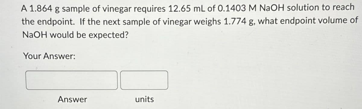 A 1.864 g sample of vinegar requires 12.65 mL of 0.1403 M NaOH solution to reach
the endpoint. If the next sample of vinegar weighs 1.774 g, what endpoint volume of
NaOH would be expected?
Your Answer:
Answer
units