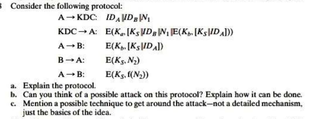 8 Consider the following protocol:
A→ KDC:
KDC → A:
A → B:
B → A:
A → B:
a. Explain the protocol.
b. Can you think of a possible attack on this protocol? Explain how it can be done.
c. Mention a possible technique to get around the attack-not a detailed mechanism,
just the basics of the idea.
IDA IDB NI
E(K₁ [KSIDBN₁E(Kb [KSIDA]))
E(Kb. [KSIDA])
E(KS, N₂)
E(K5, f(N₂))