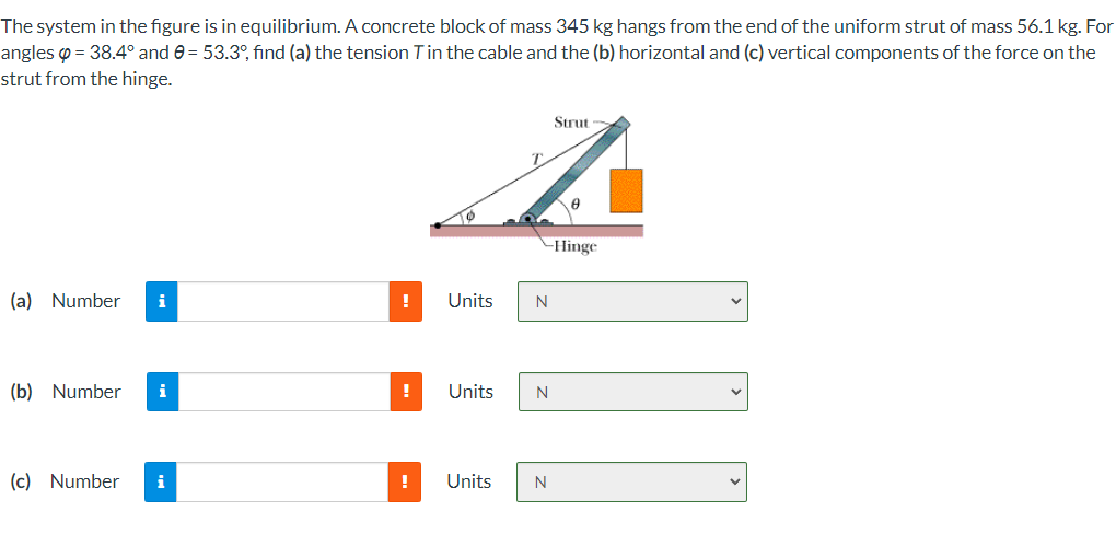 The system in the figure is in equilibrium. A concrete block of mass 345 kg hangs from the end of the uniform strut of mass 56.1 kg. For
angles o = 38.4° and 0 = 53.3°, find (a) the tension Tin the cable and the (b) horizontal and (c) vertical components of the force on the
strut from the hinge.
Strut
-Hinge
(a) Number
i
Units
N
(b) Number
i
!
Units
N
(c) Number
i
!
Units
N
