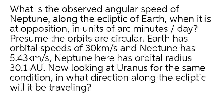 What is the observed angular speed of
Neptune, along the ecliptic of Earth, when it is
at opposition, in units of arc minutes / day?
Presume the orbits are circular. Earth has
orbital speeds of 30km/s and Neptune has
5.43km/s, Neptune here has orbital radius
30.1 AU. Now looking at Uranus for the same
condition, in what direction along the ecliptic
will it be traveling?
