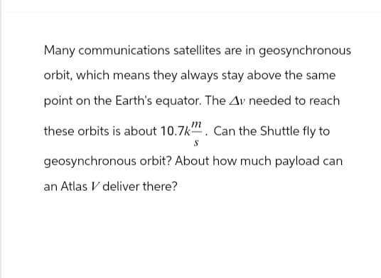 Many communications satellites are in geosynchronous
orbit, which means they always stay above the same
point on the Earth's equator. The Av needed to reach
these orbits is about 10.7k. Can the Shuttle fly to
S
geosynchronous orbit? About how much payload can
an Atlas V deliver there?