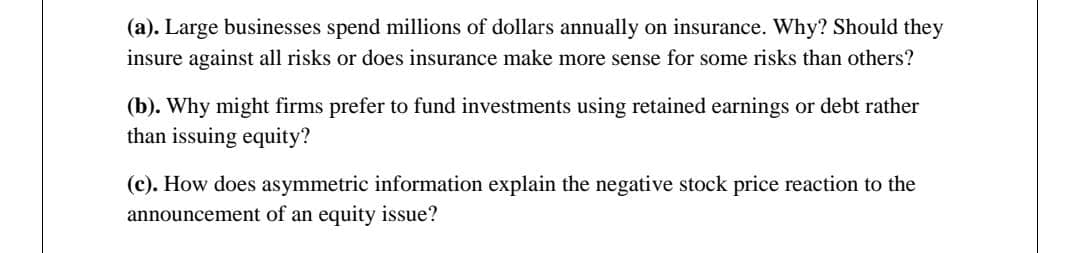 (a). Large businesses spend millions of dollars annually on insurance. Why? Should they
insure against all risks or does insurance make more sense for some risks than others?
(b). Why might firms prefer to fund investments using retained earnings or debt rather
than issuing equity?
(c). How does asymmetric information explain the negative stock price reaction to the
announcement of an equity issue?
