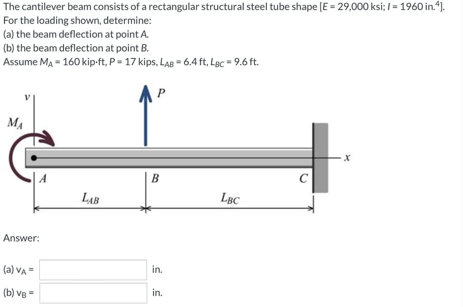 The cantilever beam consists of a rectangular structural steel tube shape [E = 29,000 ksi; | = 1960 in.4].
For the loading shown, determine:
(a) the beam deflection at point A.
(b) the beam deflection at point B.
Assume MA = 160 kip-ft, P = 17 kips, LAB = 6.4 ft, LBC = 9.6 ft.
AP
MA
A
B
C
LAB
LBC
Answer:
(a) VA =
in.
(b) VB =
in.
