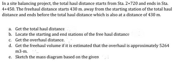 In a site balancing project, the total haul distance starts from Sta. 2+720 and ends in Sta.
4+450. The freehaul distance starts 430 m. away from the starting station of the total haul
distance and ends before the total haul distance which is also at a distance of 430 m.
a. Get the total haul distance
b. Locate the starting and end stations of the free haul distance
c. Get the overhaul distance.
d. Get the freehaul volume if it is estimated that the overhaul is approximately 5264
m3-m. .
e. Sketch the mass diagram based on the given.
