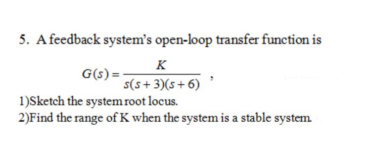 5. A feedback system's open-loop transfer function is
K
G(s) =
s(s+ 3)(s+ 6)
1)Sketch the system root locus.
2)Find the range of K when the system is a stable system.
