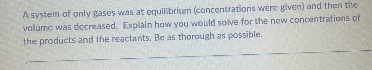 A system of only gases was at equilibrium (concentrations were given) and then the
volume was decreased. Explain how you would solve for the new concentrations of
the products and the reactants. Be as thorough as possible.