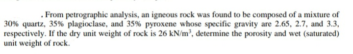 . From petrographic analysis, an igneous rock was found to be composed of a mixture of
30% quartz, 35% plagioclase, and 35% pyroxene whose specific gravity are 2.65, 2.7, and 3.3,
respectively. If the dry unit weight of rock is 26 kN/m³, determine the porosity and wet (saturated)
unit weight of rock.
