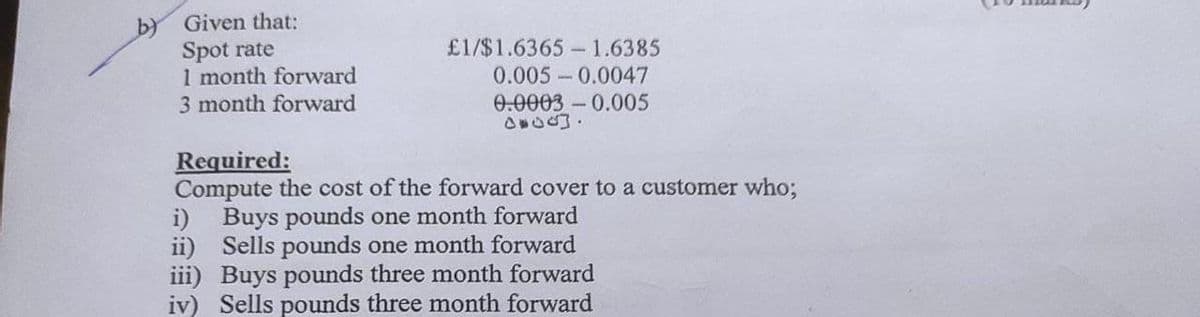 by Given that:
Spot rate
1 month forward
3 month forward
£1/$1.6365-1.6385
0.005 0.0047
0.0003 -0.005
Required:
Compute the cost of the forward cover to a customer who;
Buys pounds one month forward
i)
ii)
Sells pounds one month forward
iii) Buys pounds three month forward
iv) Sells pounds three month forward
