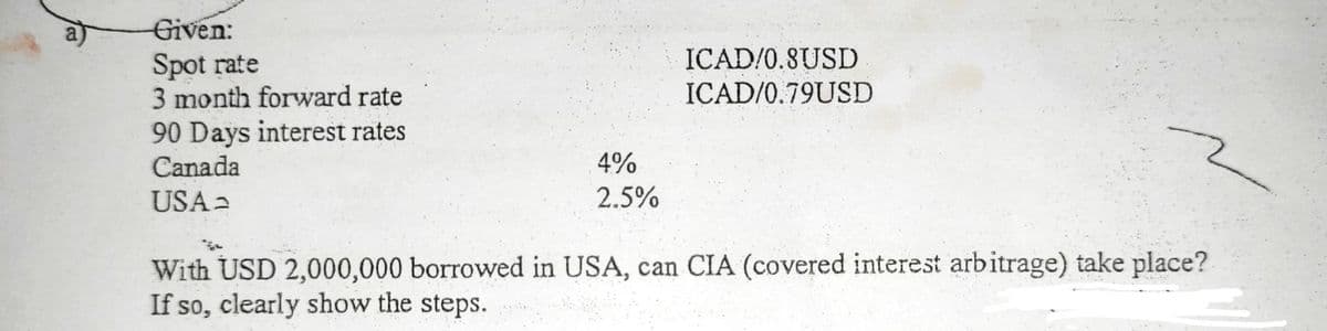Given:
ICAD/0.8USD
Spot rate
3 month forward rate
ICAD/0.79USD
90 Days interest rates
Canada
4%
USA2
2.5%
With USD 2,000,000 borrowed in USA, can CIA (covered interest arbitrage) take place?
If so, clearly show the steps.
