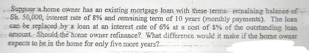 Suppose a.home owner has an existing mortgage loan with these terms: remaining balance of
Sh. 50,000, interest rate of 8% and remaining term of 10 years (monthly payments). The loan
can be replaced by a loan at an interest rate of 6% at a cost of 8% of the outstanding loan
amount Should the home owner refinance? What difference would it make if the home owner
expecis to be in the home for only five more years?.
