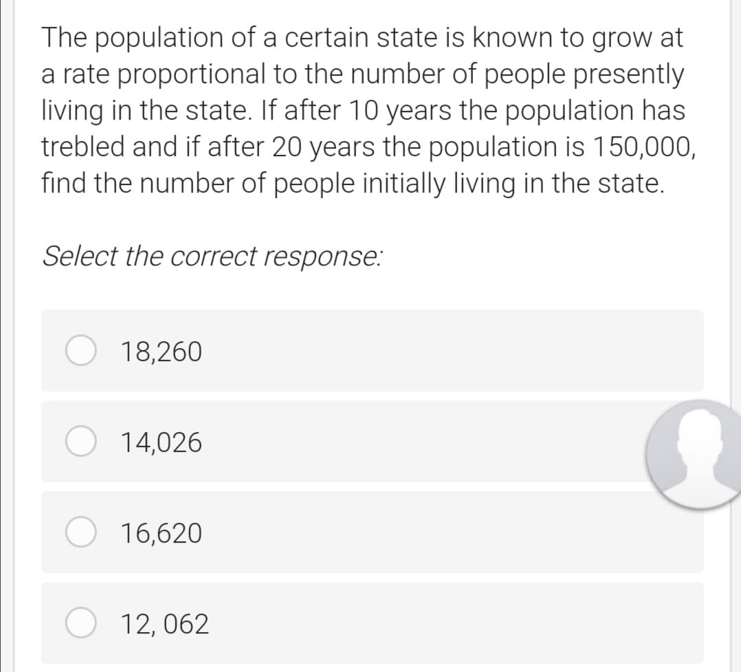 The population of a certain state is known to grow at
a rate proportional to the number of people presently
living in the state. If after 10 years the population has
trebled and if after 20 years the population is 150,000,
find the number of people initially living in the state.
Select the correct response:
18,260
14,026
16,620
12, 062
