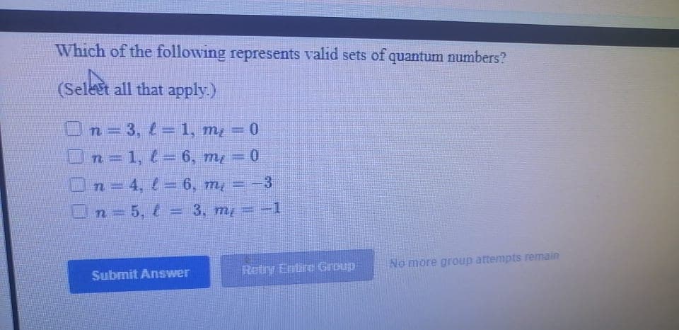 Which of the following represents valid sets of quantum numbers?
(Selest all that apply.)
On=3, l= 1, my = 0
n=1, 1= 6, m, = 0
On=4, e = 6, m, = -3
On=5, = 3, m =-1
%3D
%3D
No more group attempts remain
Submit Answer
Retry Entire Group
