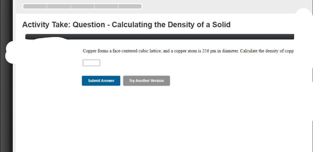 Activity Take: Question - Calculating the Density of a Solid
Copper forms a face-centered cubic lattice, and a copper atom is 256 pm in diameter. Calculate the density of copp
Submit Answer
Try Another Version
