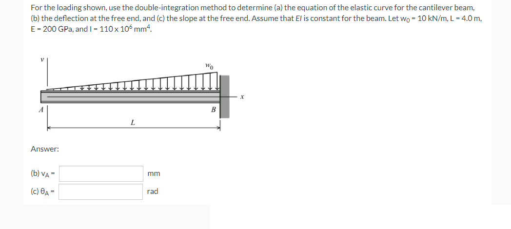 For the loading shown, use the double-integration method to determine (a) the equation of the elastic curve for the cantilever beam,
(b) the deflection at the free end, and (c) the slope at the free end. Assume that El is constant for the beam. Let wo = 10 kN/m, L = 4.0 m,
E = 200 GPa, and I - 110 x 106 mm4.
Wo
B
Answer:
(b) VA =
mm
(c) Өд —
rad
