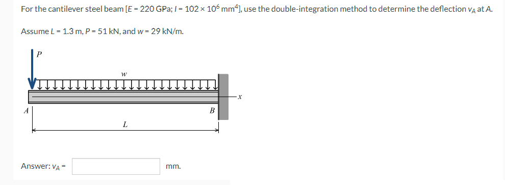 For the cantilever steel beam [E = 220 GPa; I= 102 x 106 mm4], use the double-integration method to determine the deflection Va at A.
Assume L = 1.3 m, P = 51 kN, and w = 29 kN/m.
A
B
Answer: VA =
mm.
