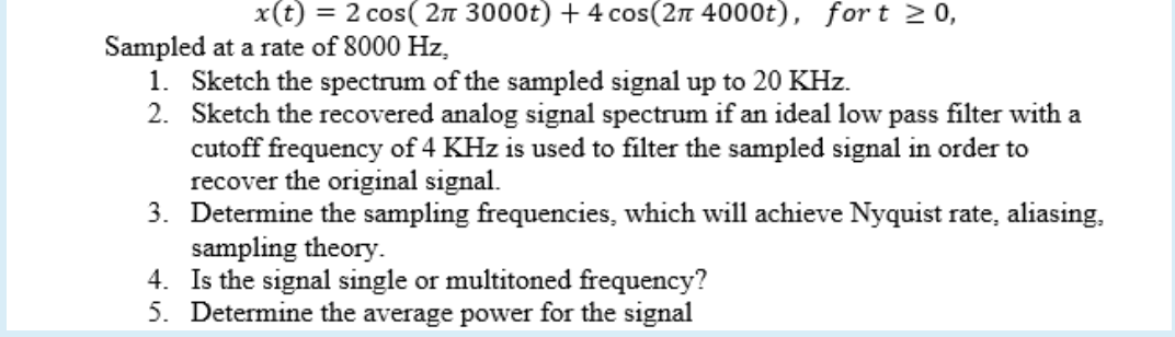 x(t) = 2 cos( 2n 3000t) + 4 cos(2n 4000t), for t 20,
Sampled at a rate of 8000 Hz,
1. Sketch the spectrum of the sampled signal up to 20 KHz.
2. Sketch the recovered analog signal spectrum if an ideal low pass filter with a
cutoff frequency of 4 KHz is used to filter the sampled signal in order to
recover the original signal.
3. Determine the sampling frequencies, which will achieve Nyquist rate, aliasing,
sampling theory.
4. Is the signal single or multitoned frequency?
5. Determine the average power for the signal
