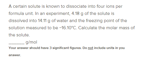 A certain solute is known to dissociate into four ions per
formula unit. In an experiment, 4.18 g of the solute is
dissolved into 14.11 g of water and the freezing point of the
solution measured to be -16.10°C. Calculate the molar mass of
the solute.
g/mol
Your answer should have 3 significant figures. Do not include units in you
answer.
