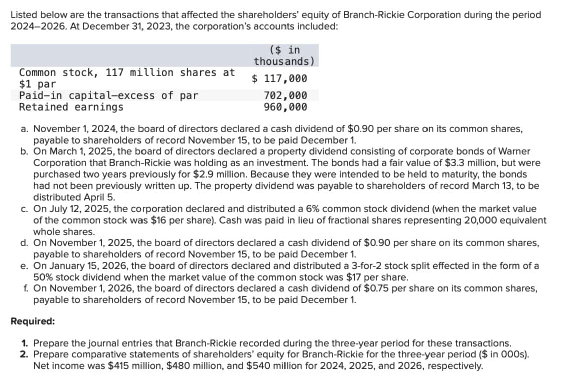 Listed below are the transactions that affected the shareholders' equity of Branch-Rickie Corporation during the period
2024-2026. At December 31, 2023, the corporation's accounts included:
Common stock, 117 million shares at
$1 par
Paid-in capital-excess of par
Retained earnings
($ in
thousands)
$ 117,000
702,000
960,000
a. November 1, 2024, the board of directors declared a cash dividend of $0.90 per share on its common shares,
payable to shareholders of record November 15, to be paid December 1.
b. On March 1, 2025, the board of directors declared a property dividend consisting of corporate bonds of Warner
Corporation that Branch-Rickie was holding as an investment. The bonds had a fair value of $3.3 million, but were
purchased two years previously for $2.9 million. Because they were intended to be held to maturity, the bonds
had not been previously written up. The property dividend was payable to shareholders of record March 13, to be
distributed April 5.
c. On July 12, 2025, the corporation declared and distributed a 6% common stock dividend (when the market value
of the common stock was $16 per share). Cash was paid in lieu of fractional shares representing 20,000 equivalent
whole shares.
d. On November 1, 2025, the board of directors declared a cash dividend of $0.90 per share on its common shares,
payable to shareholders of record November 15, to be paid December 1.
e. On January 15, 2026, the board of directors declared and distributed a 3-for-2 stock split effected in the form of a
50% stock dividend when the market value of the common stock was $17 per share.
f. On November 1, 2026, the board of directors declared a cash dividend of $0.75 per share on its common shares,
payable to shareholders of record November 15, to be paid December 1.
Required:
1. Prepare the journal entries that Branch-Rickie recorded during the three-year period for these transactions.
2. Prepare comparative statements of shareholders' equity for Branch-Rickie for the three-year period ($ in 000s).
Net income was $415 million, $480 million, and $540 million for 2024, 2025, and 2026, respectively.