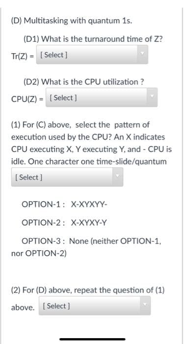 (D) Multitasking with quantum 1s.
(D1) What is the turnaround time of Z?
Tr(Z) = [Select]
(D2) What is the CPU utilization ?
CPU(Z) = [Select]
(1) For (C) above, select the pattern of
execution used by the CPU? An X indicates
CPU executing X, Y executing Y, and - CPU is
idle. One character one time-slide/quantum
[Select]
OPTION-1 X-XYXYY-
OPTION-2: X-XYXY-Y
OPTION-3: None (neither OPTION-1,
nor OPTION-2)
(2) For (D) above, repeat the question of (1)
above. [Select]