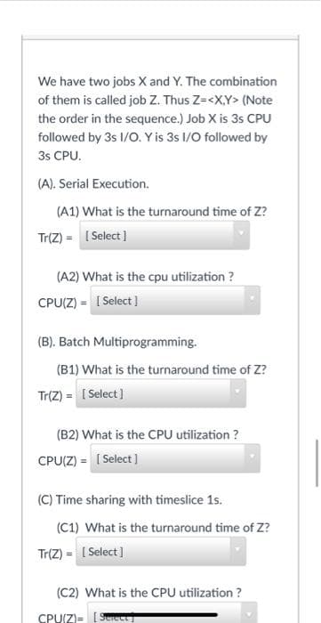 We have two jobs X and Y. The combination
of them is called job Z. Thus Z=<X,Y> (Note
the order in the sequence.) Job X is 3s CPU
followed by 3s I/O. Y is 3s I/O followed by
3s CPU.
(A). Serial Execution.
(A1) What is the turnaround time of Z?
Tr(Z) = [Select]
(A2) What is the cpu utilization?
CPU(Z) = [Select]
(B). Batch Multiprogramming.
(B1) What is the turnaround time of Z?
Tr(Z) = [Select]
(B2) What is the CPU utilization ?
CPU(Z) = [Select]
(C) Time sharing with timeslice 1s.
(C1) What is the turnaround time of Z?
Tr(Z) = [Select]
(C2) What is the CPU utilization ?
CPU(Z)=[Select]
