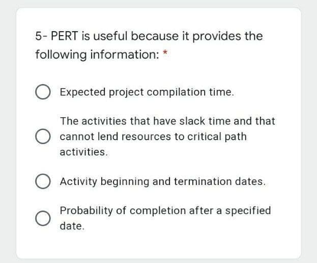 5- PERT is useful because it provides the
following information: *
Expected project compilation time.
The activities that have slack time and that
cannot lend resources to critical path
activities.
Activity beginning and termination dates.
Probability of completion after a specified
date.
