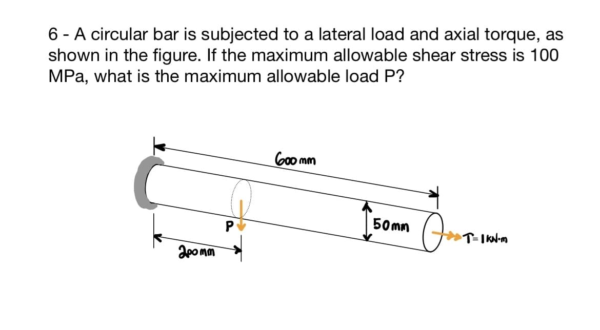 6 - A circular bar is subjected to a lateral load and axial torque, as
shown in the figure. If the maximum allowable shear stress is 100
MPa, what is the maximum allowable load P?
200mm
600mm
Isom (..
Jos
50mm
T= 1 KN-m