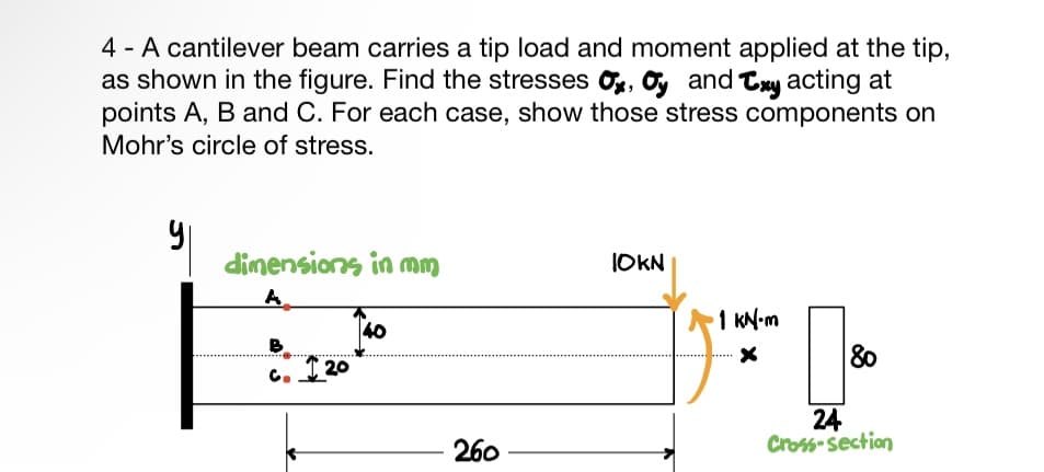 4 - A cantilever beam carries a tip load and moment applied at the tip,
as shown in the figure. Find the stresses , and Cxy acting at
points A, B and C. For each case, show those stress components on
Mohr's circle of stress.
dimensions in mm
A
B
C.
20
40
260
JOKN
1 KN-m
x
[8⁰0
80
24
Cross-section
