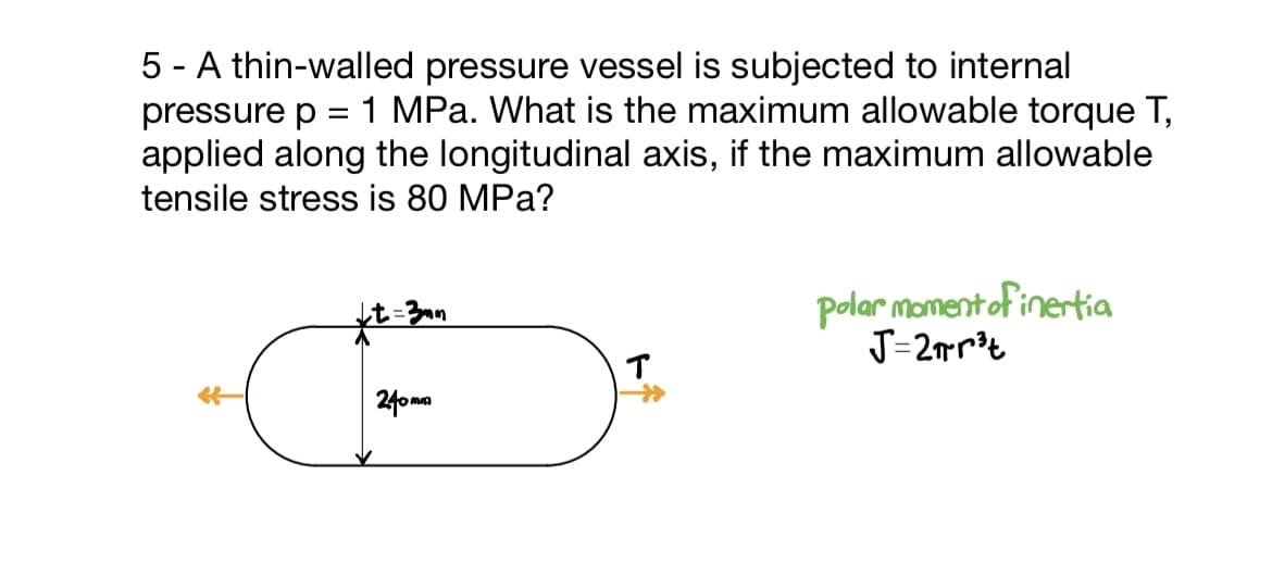 5 - A thin-walled pressure vessel is subjected to internal
pressure p 1 MPa. What is the maximum allowable torque T,
applied along the longitudinal axis, if the maximum allowable
tensile stress is 80 MPa?
↓t=3mm
240mm
polar moment of inertia
J=2r³t