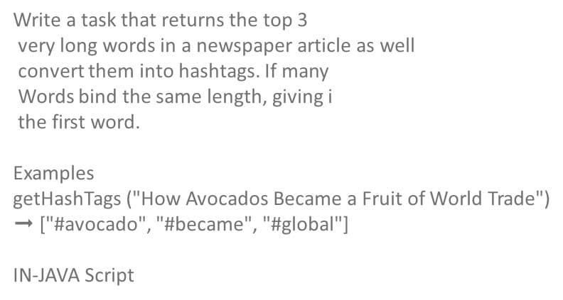 Write a task that returns the top 3
very long words in a newspaper article as well
convert them into hashtags. If many
Words bind the same length, giving i
the first word.
Examples
getHashTags ("How Avocados Became a Fruit of World Trade")
→ ["#avocado", "#became", "#global"]
IN-JAVA Script
