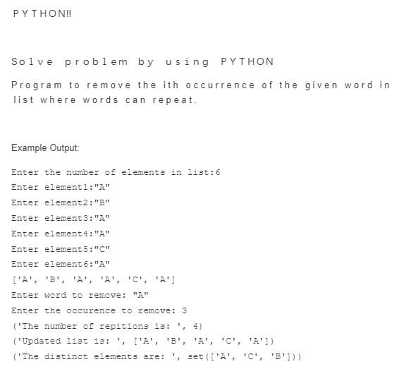 PYTHON!
Solve problem by using PYTHON
Program to remove the ith occurrence of the given word in
list where words can repeat.
Example Output:
Enter the number of elements in list:6
Enter element1: "A"
Enter element2: "B"
Enter element3: "A"
Enter element4: "A"
Enter element 5: "C"
Enter element6: "A"
['A', 'B', 'A', 'A', 'C', 'A']
Enter word to remove: "A"
Enter the occurence to remove: 3
('The number of repitions is: ', 4)
('Updated list is: ', ['A', 'B',
'A', 'C', 'A'])
('The distinct elements are: ', set(['A', 'C', 'B']))

