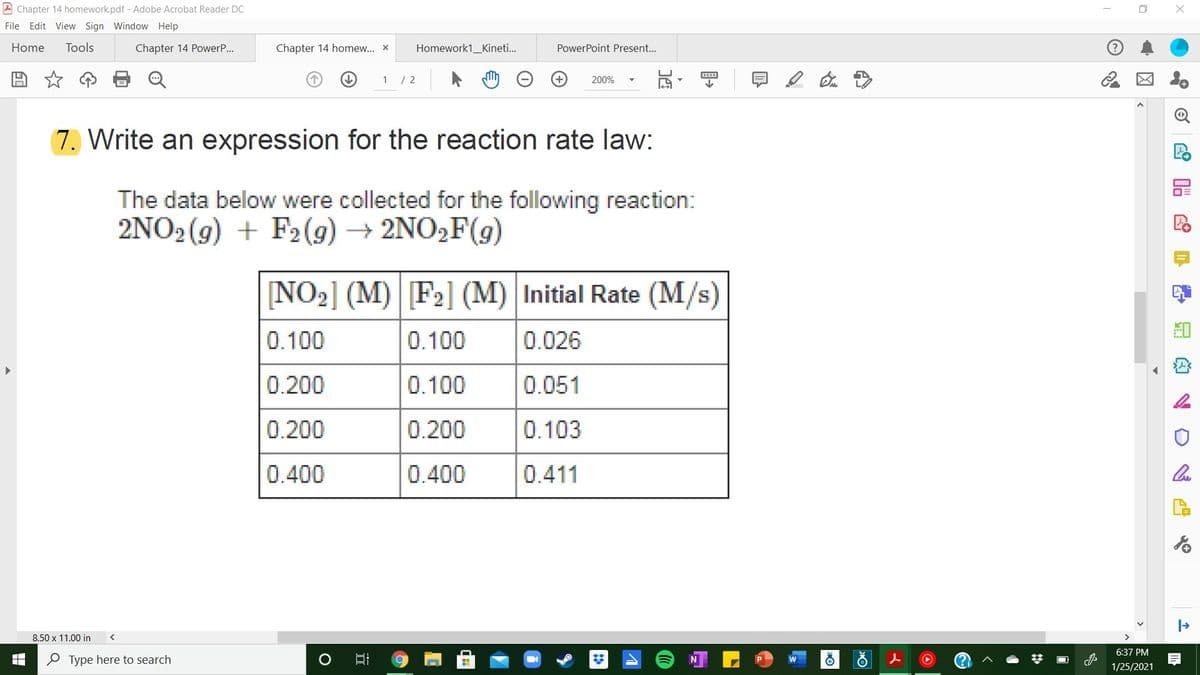 A Chapter 14 homework.pdf - Adobe Acrobat Reader DC
File Edit View Sign Window Help
Home
Tools
Chapter 14 PowerP...
Chapter 14 homew... x
Homework1_Kineti..
PowerPoint Present...
1 / 2
200%
(7. Write an expression for the reaction rate law:
The data below were collected for the following reaction:
2NO2 (9) + F2(9) → 2NO2F(g)
[NO2] (M) F2] (M) Initial Rate (M/s)
0.100
0.100
0.026
0.200
0.100
0.051
0.200
0.200
0.103
0.400
0.400
0.411
8.50 x 11.00 in
6:37 PM
%3D
O Type here to search
1/25/2021
唱 S
