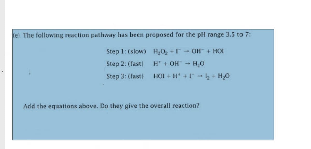 (e) The following reaction pathway has been proposed for the pH range 3.5 to 7:
Step 1: (slow) H202 +I OH + HOI
Step 2: (fast)
H* + OH - H,0
1)
Step 3: (fast)
HỘI + H + I
12+ H,0
Add the equations above. Do they give the overall reaction?
