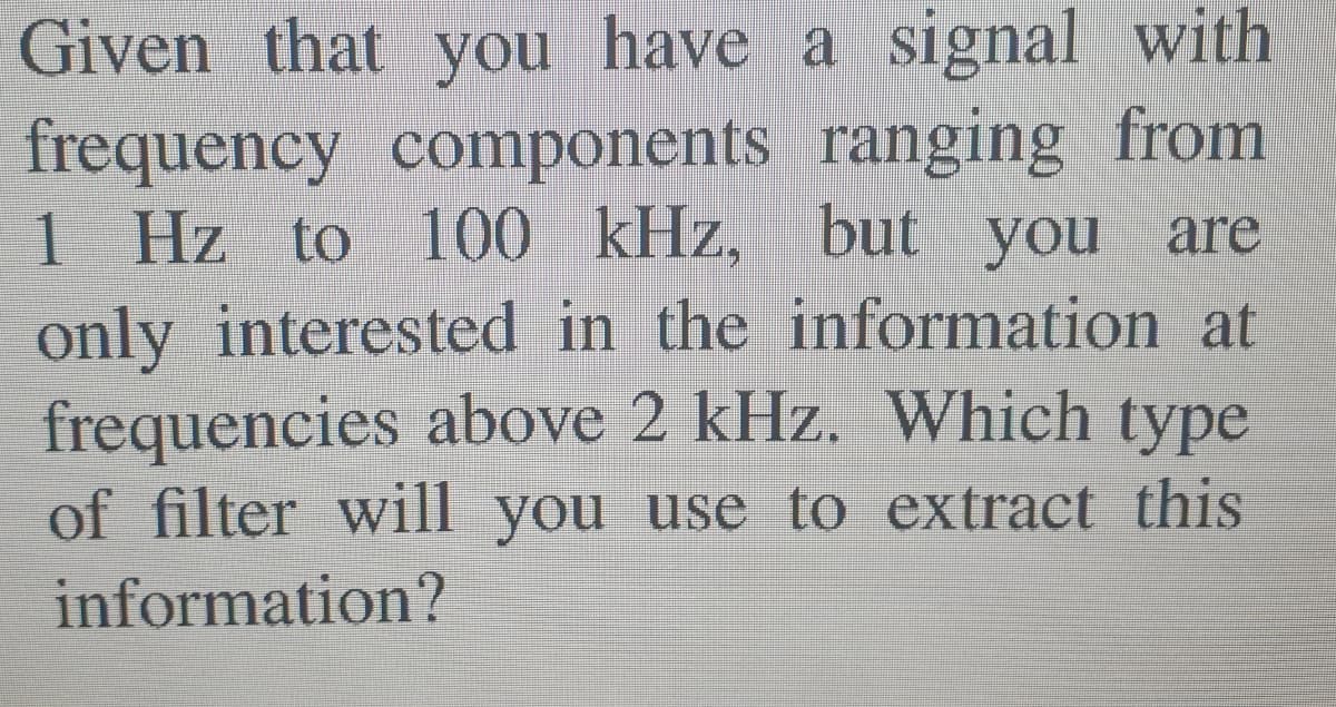 Given that you have a signal with
frequency components ranging from
1 Hz to 100 kHz, but you are
only interested in the information at
frequencies above 2 kHz. Which type
of filter will you use to extract this
information?
