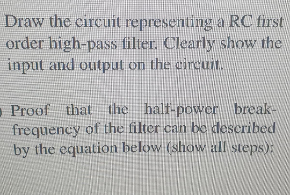 Draw the circuit representing a RC first
order high-pass filter. Clearly show the
input and output on the circuit.
Proof that the half-power break-
o
frequency of the filter can be described
by the equation below (show all steps):
