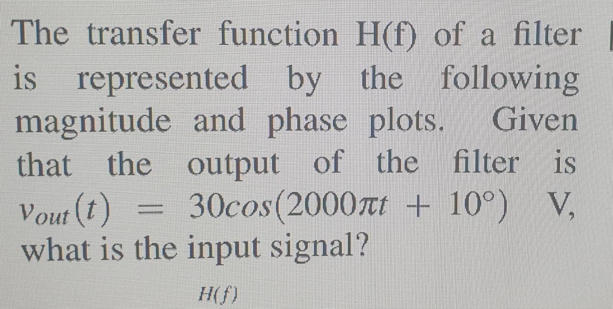 The transfer function H(f) of a filter
is represented by the following
magnitude and phase plots.
the output of the filter is
Vout (1)
what is the input signal?
Given
that
30cos(2000æt + 10°) V,
H(f)

